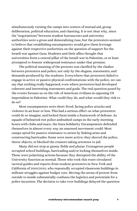 simultancously turning the camps into centers of mutual aid, group deliberation, political education, and chanting. It is not clear why, since the "negotiations” between student bureaucrats and university authorities were a gross and demoralizing ruse, but the protesters seemed tobelieve that establishing encampments would give them leverage against their respective authorities on the question of support for the Isracli war against Gaza. Students and their allies thought that universities form a central pillar of the Isracli war in Palestine, or at least attempted to foment widespread resistance under that premise.  ‘The political meaning of the protests was clarified by the clashes between protesters and police; not only by the slogans, statements, and demands produced by the students. Everywhere that protesters failed to engage i active or passive physical confrontations with the police, we can say that nothing really happened, even where protesters had developed coherent and interesting statements and goals. The real question posed by the events focuses us on the role of American civilians in opposing US imperialism in Palestine. What could they do, and what would they risk to doso?  Most encampments were short-lived, facing police attacks and violence in an hour or less. This had a serious effect on what protesters. could do or imagine, and locked them inside a framework of defense. As squads of helmeted riot police ambushed camps in the early morning hours with clubs and mace, the Gaza Solidarity Encampments defended themselves in almost every way an unarmed movement could. Most camps opted for passive resistance to arrest by linking arms and constructing barricades. Some were more active; they shoved the police, threw objects, or blocked the eruisers taking arrestees to jai  Many did ot stop at grassy fields and plazas. Courageous people occupied school buildings, barricading and/or locking themselves inside. These were polarizing actions because they disrupted the ability of the University function as normal. Those who took this route cireulated tactical guides and reports from student protesters in New York and california of 2009/2010, who repeatedly occupied classroom buildings in ‘militant struggles against budget cuts. Moving the arena of protest from outside to inside substantially confuses the logistics and potentials for a police ineursion. The decision to take over buildings delayed the ques  LR ——— . 